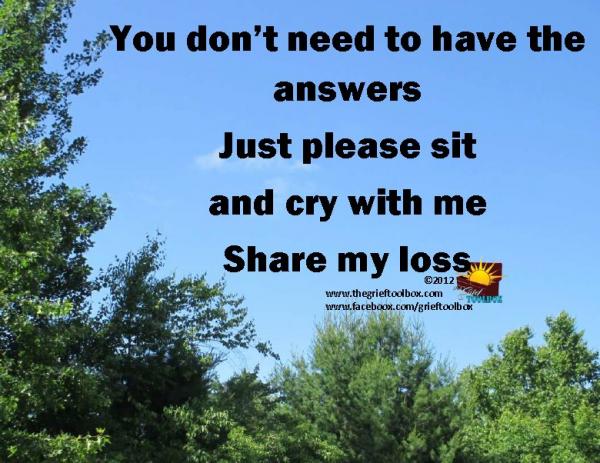 To help someone who is in grief you do not need to have any answers, just be with them.